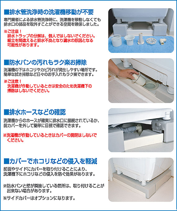  ■排水管洗浄時の洗濯機移動が不要 専用業者による排水管洗浄時に、洗濯機を移動しなくても排水口の部品を取外すことができる空間を確保しました。 ※ご注意！ 　排水トラップの分解は、個人ではしないでください。 　組立を間違えると排水不良となり漏水の原因となる可能性があります。 ■防水パンの汚れもラク楽お掃除 洗濯機の下はホコリやカビ汚れが発生しやすい場所です。 簡単な拭き掃除など日々のお手入れもラク楽できます。 ※ご注意！ 　洗濯機が茶道しているときは安全のため洗濯機下の掃除はしないでください。 ■排水ホースなどの確認 洗濯機からのホースが確実に排水口に接続されているか、前カバーを外して簡単に目視で確認できます。 ※洗濯機が作動しているときはカバーの開閉はしないでください。 ■カバーでホコリなどの侵入を軽減 前面やサイドにカバーを取り付けることにより、洗濯機下にホコリなどの侵入を防ぐ効果があります。 ※防水パンと壁が隣接している箇所は、取り付けることが出来ない場合があります。 ※サイドカバーはオプションになります。 