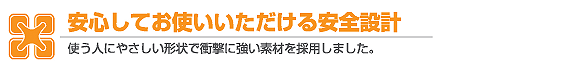 安心してお使いいただける安心設計 使う人にやさしい形状で衝撃に強い素材を採用しました。