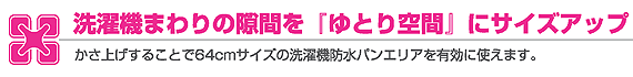 洗濯機まわりの隙間を『ゆとり空間』にサイズアップ かさ上げすることで６４ｃｍサイズの洗濯機防水パンエリアを有効に使えます。