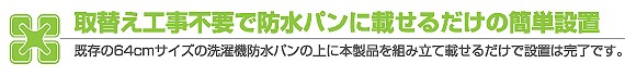 取替え工事不要で防水パンに載せるだけの簡単設置 既存の６４ｃｍサイズの洗濯機防水パンの上に本製品を組み立て載せるだけで設置は完了です。